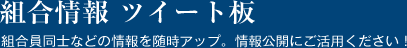 組合情報 ツイート板 組合員同士の情報を随時アップ。情報公開にご活用ください！